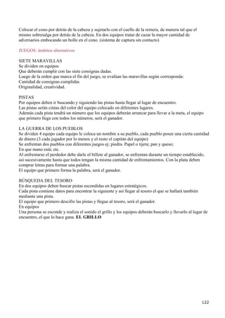 Colocar el cono por detrás de la cabeza y sujetarlo con el cuello de la remera, de manera tal que el
mismo sobresalga por detrás de la cabeza. En dos equipos tratar de cazar la mayor cantidad de
adversarios embocando un bollo en el cono. (sistema de captura sin contacto)

JUEGOS: ámbitos alternativos

SIETE MARAVILLAS
Se dividen en equipos
Que deberán cumplir con las siete consignas dadas.
Luego de la orden que marca el fin del juego, se evalúan las maravillas según corresponda:
Cantidad de consignas cumplidas
Originalidad, creatividad.

PISTAS
Por equipos deben ir buscando y siguiendo las pistas hasta llegar al lugar de encuentro.
Las pistas serán cintas del color del equipo colocado en diferentes lugares.
Además cada pista tendrá un número que los equipos deberán arrancar para llevar a la meta, el equipo
que primero llega con todos los números, será el ganador.

LA GUERRA DE LOS PUEBLOS
Se dividen 4 equipo cada equipo le coloca un nombre a su pueblo, cada pueblo posee una cierta cantidad
de dinero (3 cada jugador por lo menos y el resto el capitán del equipo)
Se enfrentan dos pueblos con diferentes juegos ej: piedra. Papel o tijera; pan y queso;
En que mano está; etc.
Al enfrentarse el perdedor debe darle el billete al ganador, se enfrentan durante un tiempo establecido,
así sucesivamente hasta que todos tengan la misma cantidad de enfrentamientos. Con la plata deben
comprar letras para formar una palabra.
El equipo que primero forma la palabra, será el ganador.

BÚSQUEDA DEL TESORO
En dos equipos deben buscar pistas escondidas en lugares estratégicos.
Cada pista contiene datos para encontrar la siguiente y así llegar al tesoro el que se hallará también
mediante una pista.
El equipo que primero descifre las pistas y llegue al tesoro, será el ganador.
En equipos
Una persona se esconde y realiza el sonido el grillo y los equipos deberán buscarlo y llevarlo al lugar de
encuentro, el que lo hace gana. EL GRILLO




                                                                                                       122
 