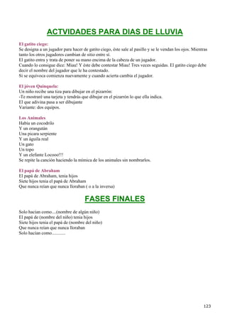 ACTVIDADES PARA DIAS DE LLUVIA
El gatito ciego:
Se designa a un jugador para hacer de gatito ciego, éste sale al pasillo y se le vendan los ojos. Mientras
tanto los otros jugadores cambian de sitio entre sí.
El gatito entra y trata de poner su mano encima de la cabeza de un jugador.
Cuando lo consigue dice: Miau! Y éste debe contestar Miau! Tres veces seguidas. El gatito ciego debe
decir el nombre del jugador que le ha contestado.
Si se equivoca comienza nuevamente y cuando acierta cambia el jugador.

El jóven Quinquela:
Un niño recibe una tiza para dibujar en el pizarrón:
-Te mostraré una tarjeta y tendrás que dibujar en el pizarrón lo que ella indica.
El que adivina pasa a ser dibujante
Variante: dos equipos.

Los Animales
Había un cocodrilo
Y un orangután
Una picara serpiente
Y un águila real
Un gato
Un topo
Y un elefante Locooo!!!
Se repite la canción haciendo la mímica de los animales sin nombrarlos.

El papá de Abraham
El papá de Abraham, tenia hijos
Siete hijos tenia el papá de Abraham
Que nunca reían que nunca lloraban ( o a la inversa)

                                     FASES FINALES
Solo hacían como....(nombre de algún niño)
El papá de (nombre del niño) tenia hijos
Siete hijos tenia el papá de (nombre del niño)
Que nunca reían que nunca lloraban
Solo hacían como............




                                                                                                       123
 