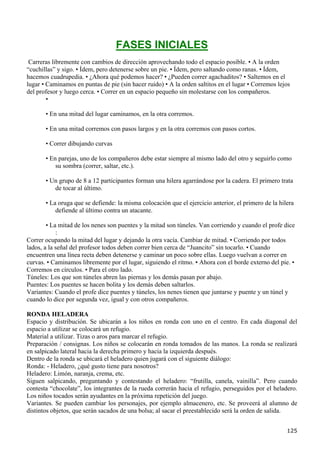 FASES INICIALES
 Carreras libremente con cambios de dirección aprovechando todo el espacio posible. • A la orden
“cuchillas” y sigo. • Ídem, pero detenerse sobre un pie. • Ídem, pero saltando como ranas. • Ídem,
hacemos cuadrupedia. • ¿Ahora qué podemos hacer? • ¿Pueden correr agachaditos? • Saltemos en el
lugar • Caminamos en puntas de pie (sin hacer ruido) • A la orden saltitos en el lugar • Corremos lejos
del profesor y luego cerca. • Correr en un espacio pequeño sin molestarse con los compañeros.
        •

       • En una mitad del lugar caminamos, en la otra corremos.

       • En una mitad corremos con pasos largos y en la otra corremos con pasos cortos.

       • Correr dibujando curvas

       • En parejas, uno de los compañeros debe estar siempre al mismo lado del otro y seguirlo como
           su sombra (correr, saltar, etc.).

       • Un grupo de 8 a 12 participantes forman una hilera agarrándose por la cadera. El primero trata
          de tocar al último.

       • La oruga que se defiende: la misma colocación que el ejercicio anterior, el primero de la hilera
           defiende al último contra un atacante.

        • La mitad de los nenes son puentes y la mitad son túneles. Van corriendo y cuando el profe dice
            :
Correr ocupando la mitad del lugar y dejando la otra vacía. Cambiar de mitad. • Corriendo por todos
lados, a la señal del profesor todos deben correr bien cerca de “Juancito” sin tocarlo. • Cuando
encuentren una línea recta deben detenerse y caminar un poco sobre ellas. Luego vuelvan a correr en
curvas. • Caminamos libremente por el lugar, siguiendo el ritmo. • Ahora con el borde externo del pie. •
Corremos en círculos. • Para el otro lado.
Túneles: Los que son túneles abren las piernas y los demás pasan por abajo.
Puentes: Los puentes se hacen bolita y los demás deben saltarlos.
Variantes: Cuando el profe dice puentes y túneles, los nenes tienen que juntarse y puente y un túnel y
cuando lo dice por segunda vez, igual y con otros compañeros.

RONDA HELADERA
Espacio y distribución. Se ubicarán a los niños en ronda con uno en el centro. En cada diagonal del
espacio a utilizar se colocará un refugio.
Material a utilizar. Tizas o aros para marcar el refugio.
Preparación / consignas. Los niños se colocarán en ronda tomados de las manos. La ronda se realizará
en salpicado lateral hacia la derecha primero y hacia la izquierda después.
Dentro de la ronda se ubicará el heladero quien jugará con el siguiente diálogo:
Ronda: - Heladero, ¿qué gusto tiene para nosotros?
Heladero: Limón, naranja, crema, etc.
Siguen salpicando, preguntando y contestando el heladero: “frutilla, canela, vainilla”. Pero cuando
contesta “chocolate”, los integrantes de la rueda correrán hacia el refugio, perseguidos por el heladero.
Los niños tocados serán ayudantes en la próxima repetición del juego.
Variantes. Se pueden cambiar los personajes, por ejemplo almacenero, etc. Se proveerá al alumno de
distintos objetos, que serán sacados de una bolsa; al sacar el preestablecido será la orden de salida.


                                                                                                      125
 