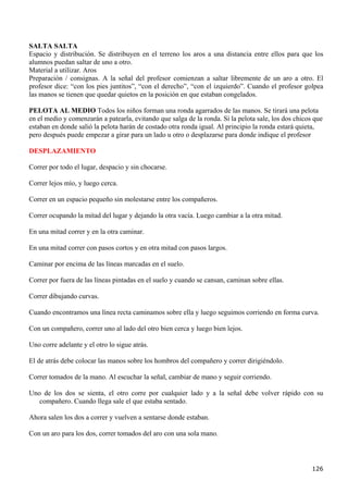 SALTA SALTA
Espacio y distribución. Se distribuyen en el terreno los aros a una distancia entre ellos para que los
alumnos puedan saltar de uno a otro.
Material a utilizar. Aros
Preparación / consignas. A la señal del profesor comienzan a saltar libremente de un aro a otro. El
profesor dice: “con los pies juntitos”, “con el derecho”, “con el izquierdo”. Cuando el profesor golpea
las manos se tienen que quedar quietos en la posición en que estaban congelados.

PELOTA AL MEDIO Todos los niños forman una ronda agarrados de las manos. Se tirará una pelota
en el medio y comenzarán a patearla, evitando que salga de la ronda. Si la pelota sale, los dos chicos que
estaban en donde salió la pelota harán de costado otra ronda igual. Al principio la ronda estará quieta,
pero después puede empezar a girar para un lado u otro o desplazarse para donde indique el profesor

DESPLAZAMIENTO

Correr por todo el lugar, despacio y sin chocarse.

Correr lejos mío, y luego cerca.

Correr en un espacio pequeño sin molestarse entre los compañeros.

Correr ocupando la mitad del lugar y dejando la otra vacía. Luego cambiar a la otra mitad.

En una mitad correr y en la otra caminar.

En una mitad correr con pasos cortos y en otra mitad con pasos largos.

Caminar por encima de las líneas marcadas en el suelo.

Correr por fuera de las líneas pintadas en el suelo y cuando se cansan, caminan sobre ellas.

Correr dibujando curvas.

Cuando encontramos una línea recta caminamos sobre ella y luego seguimos corriendo en forma curva.

Con un compañero, correr uno al lado del otro bien cerca y luego bien lejos.

Uno corre adelante y el otro lo sigue atrás.

El de atrás debe colocar las manos sobre los hombros del compañero y correr dirigiéndolo.

Correr tomados de la mano. Al escuchar la señal, cambiar de mano y seguir corriendo.

Uno de los dos se sienta, el otro corre por cualquier lado y a la señal debe volver rápido con su
   compañero. Cuando llega sale el que estaba sentado.

Ahora salen los dos a correr y vuelven a sentarse donde estaban.

Con un aro para los dos, correr tomados del aro con una sola mano.




                                                                                                      126
 