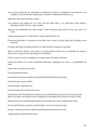 Uno se coloca dentro del aro, ubicándolo a la altura de la cintura, el compañero se toma del aro a sus
   espaldas. Correr de esa forma esquivando a los demás, cambiando de dirección, etc.

Ahora más lento, pero el de atrás conduce.

Uno sostiene el aro delante de él, el otro corre por todos lados y a la señal debe volver rápido e
   introducirse dentro del aro. Luego cambian.

Dejar los aros distribuidos por todo el lugar. Correr libremente esquivando los aros que están en el
   suelo.

Cuando encuentran un aro, saltan dentro y luego corren a buscar otro.

Correr por todos lados y al encontrar un aro libre, meter un pie en él para luego salir corriendo en otra
   dirección.

Corremos libremente llevando la bolsita en la mano derecha y luego en la izquierda.

Mirar el color de la bolsita, correr suave y a la señal deben reunirse con un compañero que tenga el
mismo color y luego con uno que tenga un color diferente.

Correr y reunirse con tres compañeros que tengan colores de bolsitas diferentes.

Colocan las bolsitas en el suelo, distribuidas libremente, empujarlas con el pie e ir cambiándolas de
lugar.

Correr entre las bolsitas sin tocarlas.

Correr pisando las bolsitas.

Los alumnos corren por el espacio experimentando diferentes formas de correr:

correr de la peor manera posible.

Correr gritando y respirando mal

Correr buscando nuevas formas de carrera.

Cada alumno corre libremente por el espacio, se trata de desplazarse por el recinto con una hoja de
diario en el pecho, sin chocarse con los compañeros y procurando que la hoja no se caiga al suelo.

Podrán correr por la mitad del lugar dejando la otra mitad vacía. Ahora cambiamos de mitad.

En una mitad del lugar corremos con pasos largos y en la otra con pasos cortos.

Vamos a caminar por las líneas del piso (pueden pintarse mas líneas con tiza).

¿Alguien puede correr haciendo curvas?




                                                                                                      127
 