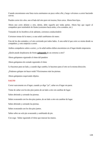 Cuando encontramos una línea recta caminamos un poco sobre ella y luego volvemos a correr haciendo
curvas.

Pueden correr de a dos, uno al lado del otro pero sin tocarse, bien cerca. Ahora bien lejos.

Ahora uno corre delante y otro, detrás, debe seguirlo por todas partes. Ahora hay que seguir al
compañero pero teniéndolo de frente (corremos hacia atrás, a los costados, etc.)

Tomando de los hombros al de adelante, corremos conduciéndolo

Corremos tomas de la mano y a una señal cambiamos de mano.

Uno de los dos sentados y el otro corriendo por todos lados. A una señal el que corre se sienta donde su
compañero, y este empieza a correr.

Ambos compañeros salen a correr, y a la señal ambos deben encontrarse en el lugar donde empezaron.

¿Quién puede desplazarse de frente galopando de un extremo a otro?

Ahora galopamos siguiendo el ritmo del pandero

Ahora galopamos de costado siguiendo el ritmo

Lo hacemos para un lado, y cuando digo cambio, lo hacemos para el otro en la misma dirección.

¿Podemos galopar sin hacer ruido? Flexionamos más las piernas.

Ahora galopamos esquivando objetos.

SALTO

Correr suavemente en el lugar, cuando yo diga “ya”, saltar en el lugar sin parar.

Tratar de saltar con los dos pies juntos de un lado a otro sin cambiar de lugar.

Saltar abriendo y cerrando las piernas.

Saltar avanzando con los dos pies juntos, de un lado a otro sin cambiar de lugar.

Saltar abriendo y cerrando las piernas.

Saltar avanzando con los dos pies juntos.

Saltar sobre un solo pie avanzando y cambiando de pie.

Con soga: Saltar siguiendo el ritmo que marcan las manos.




                                                                                                    128
 