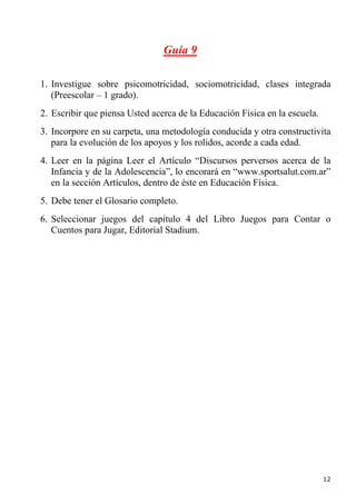Guía 9

1. Investigue sobre psicomotricidad, sociomotricidad, clases integrada
   (Preescolar – 1 grado).
2. Escribir que piensa Usted acerca de la Educación Física en la escuela.
3. Incorpore en su carpeta, una metodología conducida y otra constructivita
   para la evolución de los apoyos y los rolidos, acorde a cada edad.
4. Leer en la página Leer el Artículo “Discursos perversos acerca de la
   Infancia y de la Adolescencia”, lo encorará en “www.sportsalut.com.ar”
   en la sección Artículos, dentro de éste en Educación Física.
5. Debe tener el Glosario completo.
6. Seleccionar juegos del capítulo 4 del Libro Juegos para Contar o
   Cuentos para Jugar, Editorial Stadium.




                                                                            12
 