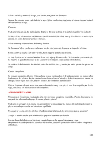 Saltar a un lado y a otro de la soga, con los dos pies juntos sin detenerse.

Separar las piernas, una a cada lado de la soga. Saltar con los dos pies juntos al mismo tiempo, hasta el
otro extremo de la soga.

Con aros:

Cada uno toma un aro. Se meten dentro de él y lo llevan a la altura de la cintura mientras van saltando.

Si ubico el aro a la altura de los hombros, los chicos deben dar saltos altos y si lo coloco a la altura de la
cintura, los saltos deben ser cortitos y rápidos.

Saltar adentro y afuera del aro, de frente y de atrás.

Se forma una hilera con los aros: saltar con los dos pies juntos sin detenerse y sin perder el ritmo.

Saltar adentro y afuera, a un lado y al otro, hasta llegar al extremo de la hilera.

Al lado de cada aro se colocan bolsitas, de un lado rojas y del otro azules. Se debe saltar con un solo pie.
El objetivo es que el niño asocie el pie izquierdo o el derecho, según donde esté la bolsita.

Se colocan la bolsita entre los tobillos, entre las rodillas, etc., y saltan por todas partes sin que se les
caiga.

Con un compañero:

Se colocan uno detrás del otro. El de adelante avanza caminando y el de atrás apoyando sus manos sobre
los hombros del primero. Lo hace saltando uno frente al otro. Cualquiera de los dos comienza a saltar en
el lugar, saltos bajos, más altos, rápidos o lentos. El compañero debe imitarlo.

Uno se desplaza saltando sobre dos pies o alternando uno y otro pie, el otro debe seguirlo por donde
vaya, utilizando los mismos saltos del compañero.

APOYO SOBRE MANOS

Ubíquense en posición de cuadrupedia alta, pero elevando una pierna extendida. ¿Pueden desplazarse en
esa posición, alternando el apoyo de manos y la otra pierna?

Cada uno en un lugar, en la misma posición anterior y sin despegar las manos del suelo impulsen con la
pierna apoyada para quedar un instante en equilibrio.

Coloquen la bolsita entre los tobillos. ¿Pueden avanzar alternando los apoyos sin que se les caiga?

Arrojar la bolsita con los pies manteniendo apoyadas las manos en el suelo.

Intentar llevar la bolsita entre los pies y cuando llegan arriba separarlos para que caiga.
Desplazarse en cuadrupedia alta y cuando doy la señal, quedarse quietos elevando la cadera con piernas
extendidas.




                                                                                                         129
 
