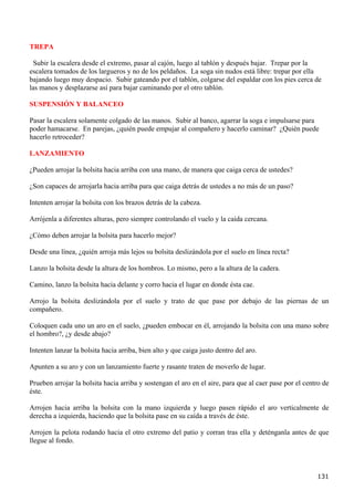 TREPA

 Subir la escalera desde el extremo, pasar al cajón, luego al tablón y después bajar. Trepar por la
escalera tomados de los largueros y no de los peldaños. La soga sin nudos está libre: trepar por ella
bajando luego muy despacio. Subir gateando por el tablón, colgarse del espaldar con los pies cerca de
las manos y desplazarse así para bajar caminando por el otro tablón.

SUSPENSIÓN Y BALANCEO

Pasar la escalera solamente colgado de las manos. Subir al banco, agarrar la soga e impulsarse para
poder hamacarse. En parejas, ¿quién puede empujar al compañero y hacerlo caminar? ¿Quién puede
hacerlo retroceder?

LANZAMIENTO

¿Pueden arrojar la bolsita hacia arriba con una mano, de manera que caiga cerca de ustedes?

¿Son capaces de arrojarla hacia arriba para que caiga detrás de ustedes a no más de un paso?

Intenten arrojar la bolsita con los brazos detrás de la cabeza.

Arrójenla a diferentes alturas, pero siempre controlando el vuelo y la caída cercana.

¿Cómo deben arrojar la bolsita para hacerlo mejor?

Desde una línea, ¿quién arroja más lejos su bolsita deslizándola por el suelo en línea recta?

Lanzo la bolsita desde la altura de los hombros. Lo mismo, pero a la altura de la cadera.

Camino, lanzo la bolsita hacia delante y corro hacia el lugar en donde ésta cae.

Arrojo la bolsita deslizándola por el suelo y trato de que pase por debajo de las piernas de un
compañero.

Coloquen cada uno un aro en el suelo, ¿pueden embocar en él, arrojando la bolsita con una mano sobre
el hombro?, ¿y desde abajo?

Intenten lanzar la bolsita hacia arriba, bien alto y que caiga justo dentro del aro.

Apunten a su aro y con un lanzamiento fuerte y rasante traten de moverlo de lugar.

Prueben arrojar la bolsita hacia arriba y sostengan el aro en el aire, para que al caer pase por el centro de
éste.

Arrojen hacia arriba la bolsita con la mano izquierda y luego pasen rápido el aro verticalmente de
derecha a izquierda, haciendo que la bolsita pase en su caída a través de éste.

Arrojen la pelota rodando hacia el otro extremo del patio y corran tras ella y deténganla antes de que
llegue al fondo.




                                                                                                        131
 