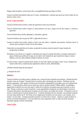 Hagan rodar la pelota, corran hacia ella y acompáñenla hasta que llegue al final.

Lancen la pelota haciéndola rodar por el suelo, sobrepásenla e intenten que pase por entre medio de sus
piernas varias veces.

PASE Y RECEPCIÓN

Lancen la bolsita hacia arriba y traten de agarrarla lo más cerca del piso.

Tiren la bolsita hacia arriba, toquen el suelo primero con una y luego con las dos manos y vuelvan a
    agarrarla.

Tiren la bolsita hacia arriba, aplaudan y vuélvanla a agarrar.

Lancen la bolsita, den un giro de 360º y agárrenla de nuevo.

Lancen la pelota bien arriba, toquen el piso con una mano y atájenla nuevamente. Intenten hacer lo
   mismo, pero tocando el suelo con las dos manos.

Cada niño con una pelotita en la mano, arrojarrán la misma contra la pared y luego tratarán de
   recepcionar el rebote.

Dividimos a los chicos en 2 equipos, colocamos una soga a lo ancho del salón y el juego consistirá en
   pasar el balón por arriba de la soga, de un lado a otro tratando de que la pelota no toque el suelo,
   debido a esto los niños deberán atrapar la pelota en el aire.

Con dos manos, arrojen la pelota hacia arriba, no muy alto. Dejen que pique varias veces, coloquen las
   manos sobre ella y cuando deseen aplástenla contra el suelo, deteniéndola.

¿Podrán tomarla luego de dos piques?

¿y después de uno?

DRIBLE

Tomen la pelota con ambas manos, déjenla caer y luego de picar tómenla nuevamente. ¿Pueden hacerlo
muchas veces en el lugar? Intenten hacer lo mismo, pero caminando por el patio. Siéntense con las
piernas separadas. ¿Son capaces de hacer picar la pelota empujándola con golpes suaves de arriba hacia
abajo? ¿Y hacerla picar ahora con la mano que más les queda cómodo? (Mano hábil) Arrodillados,
hagan picar la pelota con una sola mano y traten de levantarse un poquito para que la pelota se eleve
más. De pie, comiencen a picar la pelota y vayan agachándose despacito sin interrumpir el ejercicio.
Caminen libremente, haciendo picar la pelota con una mano, al costado del cuerpo. Coloquen un aro en
el piso e intenten picar la pelota dentro de él. Caminen alrededor del aro mientras van picando la pelota
con una mano dentro de él. De frente al aro, hagan picar la pelota con una mano, a un costado, en el
medio y al otro lado. Caminen picando la pelota a la altura de la cintura. ¿Quién es capaz de hacer lo
mismo corriendo lentamente? Con una hilera de conos separados entre si, traten de picar la pelota
haciendo zigzag en forma continuada

TRACCIÓN



                                                                                                      132
 