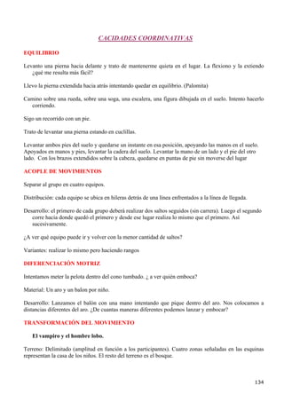 CACIDADES COORDINATIVAS

EQUILIBRIO

Levanto una pierna hacia delante y trato de mantenerme quieta en el lugar. La flexiono y la extiendo
   ¿qué me resulta más fácil?

Llevo la pierna extendida hacia atrás intentando quedar en equilibrio. (Palomita)

Camino sobre una rueda, sobre una soga, una escalera, una figura dibujada en el suelo. Intento hacerlo
  corriendo.

Sigo un recorrido con un pie.

Trato de levantar una pierna estando en cuclillas.

Levantar ambos pies del suelo y quedarse un instante en esa posición, apoyando las manos en el suelo.
Apoyados en manos y pies, levantar la cadera del suelo. Levantar la mano de un lado y el pie del otro
lado. Con los brazos extendidos sobre la cabeza, quedarse en puntas de pie sin moverse del lugar

ACOPLE DE MOVIMIENTOS

Separar al grupo en cuatro equipos.

Distribución: cada equipo se ubica en hileras detrás de una línea enfrentados a la línea de llegada.

Desarrollo: el primero de cada grupo deberá realizar dos saltos seguidos (sin carrera). Luego el segundo
   corre hacia donde quedó el primero y desde ese lugar realiza lo mismo que el primero. Así
   sucesivamente.

¿A ver qué equipo puede ir y volver con la menor cantidad de saltos?

Variantes: realizar lo mismo pero haciendo rangos

DIFERENCIACIÓN MOTRIZ

Intentamos meter la pelota dentro del cono tumbado. ¿ a ver quién emboca?

Material: Un aro y un balon por niño.

Desarrollo: Lanzamos el balón con una mano intentando que pique dentro del aro. Nos colocamos a
distancias diferentes del aro. ¿De cuantas maneras diferentes podemos lanzar y embocar?

TRANSFORMACIÓN DEL MOVIMIENTO

   El vampiro y el hombre lobo.

Terreno: Delimitado (amplitud en función a los participantes). Cuatro zonas señaladas en las esquinas
representan la casa de los niños. El resto del terreno es el bosque.



                                                                                                       134
 