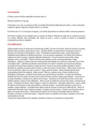 VELOCIDAD

Colocar conos en hilera separadas un metro entre sí.

Realizar carreras en zig-zag.

Cada chico con 1 aro, se colocan en fila; a la orden del profesor deben hacerlo rodar y correr a buscarlo,
cuando lo agarran regresan al lugar inicial y se sientan.

En hileras de a 4 o 5 corren por el espacio, a la orden del profesor los últimos deben colocarse primeros.

Se divide al grupo en dos equipos que se colocan en hileras. Delante de cada una se colocara un cono.
Los chicos deberán salir corriendo, dar vuelta al cono y volver a tocarle la mano al compañero
(velocidad con relevos simples)

FLEXIBILIDAD

¿Quién puede mover el cuerpo de la cintura para arriba? Sin mover los pies, traten de retorcer el cuerpo,
primero hacia un lado y luego hacia el otro. ¿Pueden doblar el cuerpo hacia la izquierda y hacia la
derecha, sin inclinarse hacia delante o atrás? Extiéndanse mucho hacia atrás y luego flexiónense
totalmente hacia delante sin doblar las piernas. Con las piernas separadas y los brazos bien abiertos,
endurezcan todo el cuerpo y después aflójenlo totalmente. Llevar los brazos hacia arriba, abajo,
adelante, atrás y al costado. Giren los brazos hacia delante y atrás en forma alternada y luego
simultánea. ¿Quién se anima a dar una vuelta grande para delante con un brazo y para atrás con el otro
(circunducción)? ¿Quiénes encontraron movimiento en el codo? Sentados con las piernas abiertas,
extiendan los brazos hacia delante y traten de tocar el suelo lo más lejos posible, bajando el tronco.
Sentados de espalda a la pared, girar el tronco y tratar de tocarla con las manos. Hacer girar los pies sin
mover las piernas. ¿Qué es lo que se mueve? Hacer girar las manos. Ahora intentar hacerlo pero
sosteniéndose fuerte las muñecas. ¿Qué sucede? Mover la cabeza como si fuera la hélice de un
helicóptero lentamente. ¿Cuántos movimientos nos permite hacer el cuello? Levantar los hombros
tratando de tocar las orejas. Llevarlos hacia atrás en forma circular y luego hacia delante. A hora llevar
la oreja al hombro y sostenerse la cabeza con la mano. Acostarse en el suelo boca arriba. Llevar una
rodilla al pecho y luego la otra. Mantener. Ahora cruzar la rodilla por encima del cuerpo e intentar tocar
el piso. Colocarse las manos sobre la panza y sentir la respiración. Apoyados sobre pies y manos, traten
de subir la cola del piso lo más alto posible y vuélvanla a bajar. En posición de banco, encorven la
espalda y luego relájenla. Acostados boca abajo, tratar de tocarse la cola con el talón del pie. Hacer lo
mismo pero llevando el pie al glúteo contrario. Ayudarse con las manos. Tocarse con las puntas de los
dedos, las puntas de los pies. Tomarse de las manos con los brazos extendidos sobre la cabeza y
llevarlos a un lado y al otro del cuerpo. Tratar de tocarse la espalda con la mano. Ayudarse con la otra
sosteniéndose el codo.
Tomarse las manos detrás de la espalda, extender los brazos y levantarlos lo más posible.




                                                                                                      137
 