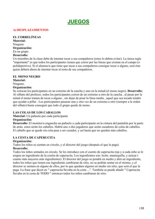 JUEGOS
A) DESPLAZAMIENTOS

EL CORRELÍNEAS
Material:
Ninguno
Organización:
En un grupo
Desarrollo:
Un miembro de la clase debe de intentar tocar a sus compañeros (estos lo deben evitar). La única regla
"importante" es que todos los participantes tienen que correr por las líneas que existan en el campo (o
polideportivo). Si el alumno/a que tiene que tocar a sus compañeros consigue tocar a alguno, será éste
quien deberá ahora de intentar tocar al resto de sus compañeros.

EL MONO NEGRO
Material:
Ninguno.
Organización:
Se colocan los participantes en un extremo de la cancha y uno en la mitad (el mono negro). Desarrollo:
Al silbato del profesor, todos los participantes corren de un extremo a otro de la cancha , al pasar por la
mitad el mono tratara de tocar a alguno , sin dejar de pisar la línea media , aquel que sea tocado tendrá
que ayudar a pillar . Los participantes pasaran una y otra vez de un extremo a otro (siempre a la orden
del silbato) hasta conseguir que todo el grupo quede de mono.

LAS COLAS DE LOS CABALLOS
Material: Un pañuelo por cada participante
Organización:
Desarrollo: El monitor/a engancha un pañuelo a cada participante en la cintura del pantalón por la parte
de atrás. estos serán los caballos. Habrá uno o dos jugadores que serán cazadores de colas de caballos.
El caballo que se quede sin cola pasa a ser cazador, y así hasta que no queden más caballos.

LA CESTA DE CAPERUCITA
Organización:
Todos los niños se sientan en circulo, y el director del juego (después el que la paga)
Desarrollo:
Todos los niños sentados en circulo. Se les introduce con el cuento de caperucita roja y a cada niño se le
asigna un ingrediente de la cestita de caperucita. Los ingredientes son: leche, mantequilla, y azúcar (
cuanto más mayores más ingredientes). El director del juego se pondrá en medio y dirá un ingrediente,
todos los niños que tienen ese ingrediente cambiaran de sitio, no se podrán sentar en el mismo, y el
director se sentara en alguno de ellos, por lo que quedara alguien en medio sin sitio, que será el que la
paga. La frase que dicen en " caperucita llevaba en la cesta ...". También se puede añadir " Caperucita
llevaba en la cesta de TODO " entonces todos los niños cambiaran de sitio.




                                                                                                       138
 