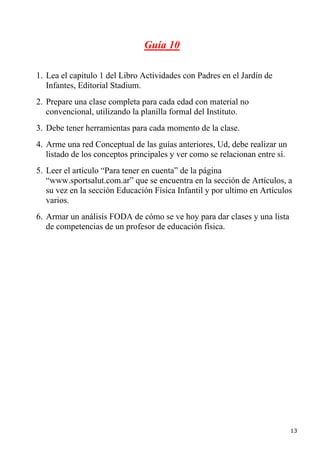 Guía 10

1. Lea el capitulo 1 del Libro Actividades con Padres en el Jardín de
   Infantes, Editorial Stadium.
2. Prepare una clase completa para cada edad con material no
   convencional, utilizando la planilla formal del Instituto.
3. Debe tener herramientas para cada momento de la clase.
4. Arme una red Conceptual de las guías anteriores, Ud, debe realizar un
   listado de los conceptos principales y ver como se relacionan entre sí.
5. Leer el artículo “Para tener en cuenta” de la página
   “www.sportsalut.com.ar” que se encuentra en la sección de Artículos, a
   su vez en la sección Educación Física Infantil y por ultimo en Artículos
   varios.
6. Armar un análisis FODA de cómo se ve hoy para dar clases y una lista
   de competencias de un profesor de educación física.




                                                                             13
 
