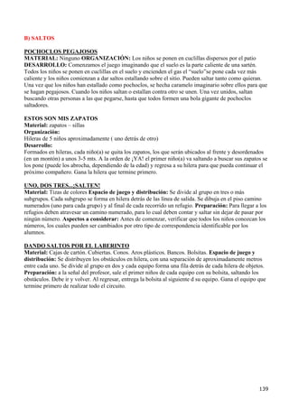 B) SALTOS

POCHOCLOS PEGAJOSOS
MATERIAL: Ninguno ORGANIZACIÓN: Los niños se ponen en cuclillas dispersos por el patio
DESARROLLO: Comenzamos el juego imaginando que el suelo es la parte caliente de una sartén.
Todos los niños se ponen en cuclillas en el suelo y encienden el gas el “suelo”se pone cada vez más
caliente y los niños comienzan a dar saltos estallando sobre el sitio. Pueden saltar tanto como quieran.
Una vez que los niños han estallado como pochoclos, se hecha caramelo imaginario sobre ellos para que
se hagan pegajosos. Cuando los niños saltan o estallan contra otro se unen. Una vez unidos, saltan
buscando otras personas a las que pegarse, hasta que todos formen una bola gigante de pochoclos
saltadores.

ESTOS SON MIS ZAPATOS
Material: zapatos – sillas
Organización:
Hileras de 5 niños aproximadamente ( uno detrás de otro)
Desarrollo:
Formados en hileras, cada niño(a) se quita los zapatos, los que serán ubicados al frente y desordenados
(en un montón) a unos 3-5 mts. A la orden de ¡YA! el primer niño(a) va saltando a buscar sus zapatos se
los pone (puede los abrocha, dependiendo de la edad) y regresa a su hilera para que pueda continuar el
próximo compañero. Gana la hilera que termine primero.

UNO, DOS TRES...¡SALTEN!
Material: Tizas de colores Espacio de juego y distribución: Se divide al grupo en tres o más
subgrupos. Cada subgrupo se forma en hilera detrás de las línea de salida. Se dibuja en el piso camino
numerados (uno para cada grupo) y al final de cada recorrido un refugio. Preparación: Para llegar a los
refugios deben atravesar un camino numerado, para lo cual deben contar y saltar sin dejar de pasar por
ningún número. Aspectos a considerar: Antes de comenzar, verificar que todos los niños conozcan los
números, los cuales pueden ser cambiados por otro tipo de correspondencia identificable por los
alumnos.

DANDO SALTOS POR EL LABERINTO
Material: Cajas de cartón. Cubiertas. Conos. Aros plásticos. Bancos. Bolsitas. Espacio de juego y
distribución: Se distribuyen los obstáculos en hilera, con una separación de aproximadamente metros
entre cada uno. Se divide al grupo en dos y cada equipo forma una fila detrás de cada hilera de objetos.
Preparación: a la señal del profesor, sale el primer niños de cada equipo con su bolsita, saltando los
obstáculos. Debe ir y volver. Al regresar, entrega la bolsita al siguiente d su equipo. Gana el equipo que
termine primero de realizar todo el circuito.




                                                                                                       139
 