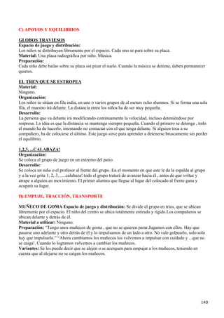 C) APOYOS Y EQUILIBRIOS

GLOBOS TRAVIESOS
Espacio de juego y distribución:
Los niños se distribuyen libremente por el espacio. Cada uno se para sobre su placa.
Material: Una placa radiográfica por niño. Música.
Preparación:
Cada niño debe bailar sobre su placa sin pisar el suelo. Cuando la música se detiene, deben permanecer
quietos.

EL TREN QUE SE ESTROPEA
Material:
Ninguno.
Organización:
Los niños se sitúan en fila india, en uno o varios grupos de al menos ocho alumnos. Si se forma una sola
fila, el maestro irá delante. La distancia entre los niños ha de ser muy pequeña.
Desarrollo:
La persona que va delante irá modificando continuamente la velocidad, incluso deteniéndose por
sorpresa. La idea es que la distancia se mantenga siempre pequeña. Cuando el primero se detenga , todo
el mundo ha de hacerlo, intentando no contactar con el que tenga delante. Si alguien toca a su
compañero, ha de colocarse el último. Este juego sirve para aprender a detenerse bruscamente sin perder
el equilibrio.

1,2,3, ...CALABAZA!
Organización:
Se coloca el grupo de juego en un extremo del patio.
Desarrollo:
Se coloca un niño o el profesor al frente del grupo. En el momento en que este le da la espalda al grupo
y a la vez grita 1, 2, 3,......calabaza! todo el grupo tratará de avanzar hacia él , antes de que voltee y
atrape a alguien en movimiento. El primer alumno que llegue al lugar del colocado al frente gana y
ocupará su lugar.

D) EMPUJE, TRACCIÓN, TRANSPORTE

MUÑECO DE GOMA Espacio de juego y distribución: Se divide el grupo en tríos, que se ubican
libremente por el espacio. El niño del centro se ubica totalmente estirado y rígido.Los compañeros se
ubican delante y detrás de él.
Material a utilizar: Ninguno.
Preparación: “Tengo unos muñecos de goma , que no se quieren parar.Jugamos con ellos. Hay que
pasarse uno adelante y otro detrás de él y lo impulsamos de un lado a otro. No vale golpearlo, solo solo
hay que impulsarlo.” “Ahora cambiamos los muñecos los volvemos a impulsar con cuidado y ...que no
se caiga!. Cuando lo logramos volvemos a cambiar los muñecos.
Variantes: Se les puede decir que se alejen o se acerquen para empujar a los muñecos, teniendo en
cuenta que al alejarse no se caigan los muñecos.




                                                                                                       140
 