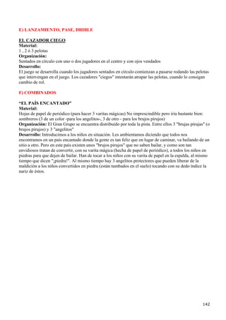 E) LANZAMIENTO, PASE, DRIBLE

EL CAZADOR CIEGO
Material:
1 , 2 ó 3 pelotas
Organización:
Sentados en círculo con uno o dos jugadores en el centro y con ojos vendados
Desarrollo:
El juego se desarrolla cuando los jugadores sentados en círculo comienzan a pasarse rodando las pelotas
que intervengan en el juego. Los cazadores "ciegos" intentarán atrapar las pelotas, cuando lo consigan
cambio de rol.

F) COMBINADOS

“EL PAÍS ENCANTADO”
Material:
Hojas de papel de periódico (para hacer 3 varitas mágicas) No imprescindible pero iría bastante bien:
sombreros (3 de un color -para los angelitos-, 3 de otro - para los brujos pirujos)
Organización: El Gran Grupo se encuentra distribuido por toda la pista. Entre ellos 3 "brujas pirujas" (o
brujos pirujos) y 3 "angelitos"
Desarrollo: Introducimos a los niños en situación. Les ambientamos diciendo que todos nos
encontramos en un país encantado donde la gente es tan feliz que en lugar de caminar, va bailando de un
sitio a otro. Pero en este país existen unos "brujos pirujos" que no saben bailar, y como son tan
envidiosos tratan de convertir, con su varita mágica (hecha de papel de periódico), a todos los niños en
piedras para que dejen de bailar. Han de tocar a los niños con su varita de papel en la espalda, al mismo
tiempo que dicen "¡piedra!". Al mismo tiempo hay 3 angelitos protectores que pueden liberar de la
maldición a los niños convertidos en piedra (están tumbados en el suelo) tocando con su dedo índice la
nariz de éstos.




                                                                                                     142
 