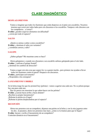 CLASE DIAGNÓSTICO
DESPLAZAMIENTOS

   Vamos a imaginar que todos los fuentones que están dispersos en el patio son cocodrilos. Nosotros
    tenemos que correr por todos lados pero sin chocarnos a los cocodrilos. Tampoco vale chocarse con
    los compañeros... a correr!!
Evalúo: ¿pueden esquivar elementos sin dificultad?
¿ corren por todo el espacio?

SALTO

   ¿Quién se anima a saltar a estos cocodrilos?
Evalúo: ¿ dominan el salto con variantes?
¿ coordinan carrera y salto?

GALOPE

  ¿Saben galopar? Me muestran como se hace?

   Ahora galopamos y cuando nos chocamos a un cocodrilo salimos galopando para el otro lado.
Evalúo: ¿ realizan el galope frontal?
¿ dominan los cambios de dirección?

   Vamos a jugar con otra cosa que seguro les va a gustar mucho...pero primero me ayudan a llevar
    todos los fuentones contra la pared? Despacio sin chocarnos.
Evalúo:¿ participan activamente?
¿ Responden a las consignas?

LANZAMIENTO Y DRIBLE

En la bolsa tengo los que les prometí hoy (pelotas) : vamos a agarrar una cada uno. No se peleen porque
hay una para cada uno.
  Que les parece me muestran lo que saben hacer con las pelotas?
Evalúo: ¿Lanzan hacia arriba y hacia delante?
¿Reciben su propio lanzamiento?
¿Rebotan la pelota en el lugar?
¿Rebotan la pelota desplazándose por el espacio?

RECEPCIÓN

  Ahora nos ponemos con un compañero, dejamos una pelota en la bolsa y con la otra jugamos entre
   los dos...la pasamos, ahora nos ponemos mas lejos. ¿cómo se la tiramos para que le llegue?
Evalúo: lanzan y recibe el lanzamiento de un compañero?
Controlan distancia en el lanzamiento?




                                                                                                    143
 