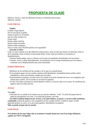 PROPUESTA DE CLASE
Objetivo: lanzar y saltar de diferentes formas y en distintas direcciones.
Material: cuerdas.

FASE INICIAL

   Saludo:
Cuando vengo ligerito
De mi casa hacia el jardín
traigo un grillo en el bolsillo
que me canta siempre así:
criqui criqui
buenas tardes señorita
buenas tardes mi jardín
buenas tardes amiguitos
otra vez estoy aquí. Reciben pelotas con seguridad?
   Entrada en calor:
Cada vez que se paran se le dan diferentes indicaciones, mirar al niño que tienen a la derecha, mirar al
de la izquierda, mirar al frente, al que queda detrás. Entre cada movimiento se incorpora el
desplazamiento.
   Caminar dando golpes suaves y fuertes con los pies acompañados de palmadas con las manos.
   Caminar, correr y saltar alternadamente, al encontrarse con un amigo entrelazarse por las manos y
    continuar con el desplazamiento que estén realizando.

PARTE PRINCIPAL

  Hablamos de los atributos de las cuerdas y de lo que no se puede hacer.
  Se les propone jugar con las cuerdas, primero individualmente: lanzándolas (hacia arriba, atrás),
   saltándolas y otros movimientos creados por los niños.
  Posteriormente en parejas: un niño mueve la cuerda en el suelo tratando de tocar a su compañero que
   saltará para evitarlo. Al ser tocado se invierten los papeles.
  En tríos: dos niños sostienen la cuerda dándole vueltas y el tercero salta en el centro. Se combinan los
   papeles entre los niños del trío.

JUEGO

“La cola”
  Cada niño ata su cuerda en la cintura con un extremo sobrante: “cola”. Un niño del grupo hará el
   papel de perseguidor (sin cola). A la señal del profesor, este niño
  Los niños caminan dispersos por el área, a la señal rítmica, se paran y a la otra señal continúan
caminando. tratará de agarrar a sus compañeros de las cuerdas (colas). Cuando lo logre, el niño
agarrado perderá su cola y se la ata al perseguidor, alternándose los papeles.
Sólo se puede atrapar por la cuerda.

FASE FINAL

Vivo dentro de tus ojos Salgo solo en ocasiones Cuando mamá me reta O me hago chichones.
¿quién soy? RTA: la lágrima



                                                                                                      144
 