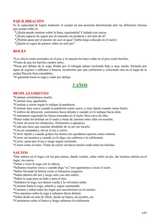 EQUILIBRACIÓN
Es la capacidad de lograr mantener el cuerpo en una posición determinada ante las diferentes fuerzas
que actúan sobre él.
 *¿Quién puede caminar sobre la línea, siguiéndola? Cuidado con caerse.
 *¿Serán capaces de seguir por el caminito sin perderse y sin salir de él?
 *¿Podrán pasar por el puente sin caer al agua? (tabla larga colocada en el suelo)
 *¿Quién es capaz de pararse sobre un solo pie?

ROLES
*Los chicos están acostados en el piso y la maestra los hace rodar en el piso como barriles.
*Tratar de que los barriles rueden solos.
*Pasar por debajo de la soga. Rodar por el tobogán (plano inclinado bajo y muy ancho, formado por
tapas de cajones o tablones o bancos, recubiertos por una colchoneta y colocando otra en el lugar de la
caída) Hacerlo bien extendidos.
*Ir gateando hasta la soga y rodar por debajo.

                                               3 AÑOS
DESPLAZAMIENTO
*Caminar estirándonos mucho.
*Caminar muy agachados.
*Caminar o correr según lo indique la pandereta.
*Caminar muy suave cuando la pandereta suene suave, y muy rápido cuando suene fuerte.
*Cambios de dirección: caminamos hacia delante y cuando yo lo indique hacia atrás.
*Caminamos siguiendo las líneas marcadas en el suelo, bien cerca de ellas.
*Poner todas las bolsitas en el suelo y tratar de caminar entre ellas sin tocarlas.
*Correr sin tocar los obstáculos. (Elementos o aparatos).
*Cada uno tiene que caminar alrededor de su aro sin tocarlo.
*Con un compañero, elevar el aro y correr.
*Correr rápido y cuando golpeo las manos nos quedamos quietos como estatuas.
*Correr sin tocarnos y cuando yo lo digo, nos subimos a la colchoneta.
*Correr, pasar por el aro y luego seguir corriendo.
*Correr como aviones. Tratar de correr sin hacer mucho ruido entre las bolsitas.

SALTOS
*Dar saltitos en el lugar con los pies juntos, dando vueltas, saltar sobre un pie, dar muchos saltitos en el
lugar, sin caerse.
*Saltar y tocar la soga con la cabeza.
*Saltamos muchas veces y cuando diga “ya” nos agachamos a tocar el suelo.
*Saltar llevando la bolsita como si fuésemos canguros.
*Saltar adentro del aro y luego salir con otro saltito.
*Saltar la soga para un lado y para el otro.
*Saltamos la soga, nos damos vuelta y la volvemos saltar.
*Caminar hasta la soga, saltarla y seguir caminando.
*Caminar y saltar todas las sogas que encontremos en el camino.
*Nos paramos sobre la soga y saltamos hacia delante.
*Saltar desde no más de 20cm. desde un banco, un escalón, etc.
*Caminamos sobre el banco y luego saltamos la colchoneta.


                                                                                                       147
 