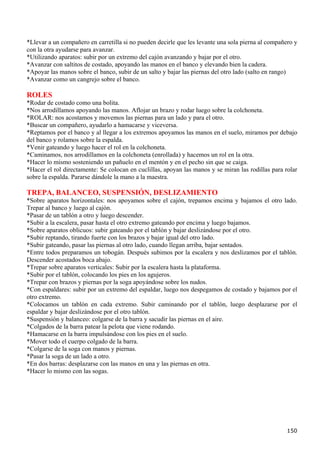 *Llevar a un compañero en carretilla si no pueden decirle que les levante una sola pierna al compañero y
con la otra ayudarse para avanzar.
*Utilizando aparatos: subir por un extremo del cajón avanzando y bajar por el otro.
*Avanzar con saltitos de costado, apoyando las manos en el banco y elevando bien la cadera.
*Apoyar las manos sobre el banco, subir de un salto y bajar las piernas del otro lado (salto en rango)
*Avanzar como un cangrejo sobre el banco.

ROLES
*Rodar de costado como una bolita.
*Nos arrodillamos apoyando las manos. Aflojar un brazo y rodar luego sobre la colchoneta.
*ROLAR: nos acostamos y movemos las piernas para un lado y para el otro.
*Buscar un compañero, ayudarlo a hamacarse y viceversa.
*Reptamos por el banco y al llegar a los extremos apoyamos las manos en el suelo, miramos por debajo
del banco y rolamos sobre la espalda.
*Venir gateando y luego hacer el rol en la colchoneta.
*Caminamos, nos arrodillamos en la colchoneta (enrollada) y hacemos un rol en la otra.
*Hacer lo mismo sosteniendo un pañuelo en el mentón y en el pecho sin que se caiga.
*Hacer el rol directamente: Se colocan en cuclillas, apoyan las manos y se miran las rodillas para rolar
sobre la espalda. Pararse dándole la mano a la maestra.

TREPA, BALANCEO, SUSPENSIÓN, DESLIZAMIENTO
*Sobre aparatos horizontales: nos apoyamos sobre el cajón, trepamos encima y bajamos el otro lado.
Trepar al banco y luego al cajón.
*Pasar de un tablón a otro y luego descender.
*Subir a la escalera, pasar hasta el otro extremo gateando por encima y luego bajamos.
*Sobre aparatos oblicuos: subir gateando por el tablón y bajar deslizándose por el otro.
*Subir reptando, tirando fuerte con los brazos y bajar igual del otro lado.
*Subir gateando, pasar las piernas al otro lado, cuando llegan arriba, bajar sentados.
*Entre todos preparamos un tobogán. Después subimos por la escalera y nos deslizamos por el tablón.
Descender acostados boca abajo.
*Trepar sobre aparatos verticales: Subir por la escalera hasta la plataforma.
*Subir por el tablón, colocando los pies en los agujeros.
*Trepar con brazos y piernas por la soga apoyándose sobre los nudos.
*Con espaldares: subir por un extremo del espaldar, luego nos despegamos de costado y bajamos por el
otro extremo.
*Colocamos un tablón en cada extremo. Subir caminando por el tablón, luego desplazarse por el
espaldar y bajar deslizándose por el otro tablón.
*Suspensión y balanceo: colgarse de la barra y sacudir las piernas en el aire.
*Colgados de la barra patear la pelota que viene rodando.
*Hamacarse en la barra impulsándose con los pies en el suelo.
*Mover todo el cuerpo colgado de la barra.
*Colgarse de la soga con manos y piernas.
*Pasar la soga de un lado a otro.
*En dos barras: desplazarse con las manos en una y las piernas en otra.
*Hacer lo mismo con las sogas.




                                                                                                    150
 