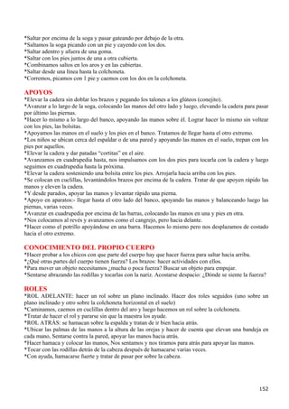 *Saltar por encima de la soga y pasar gateando por debajo de la otra.
*Saltamos la soga picando con un pie y cayendo con los dos.
*Saltar adentro y afuera de una goma.
*Saltar con los pies juntos de una a otra cubierta.
*Combinamos saltos en los aros y en las cubiertas.
*Saltar desde una línea hasta la colchoneta.
*Corremos, picamos con 1 pie y caemos con los dos en la colchoneta.

APOYOS
*Elevar la cadera sin doblar los brazos y pegando los talones a los glúteos (conejito).
*Avanzar a lo largo de la soga, colocando las manos del otro lado y luego, elevando la cadera para pasar
por último las piernas.
*Hacer lo mismo a lo largo del banco, apoyando las manos sobre él. Lograr hacer lo mismo sin voltear
con los pies, las bolsitas.
*Apoyamos las manos en el suelo y los pies en el banco. Tratamos de llegar hasta el otro extremo.
*Los niños se ubican cerca del espaldar o de una pared y apoyando las manos en el suelo, trepan con los
pies por aquellos.
*Elevar la cadera y dar patadas “cortitas” en el aire.
*Avanzamos en cuadrupedia hasta, nos impulsamos con los dos pies para tocarla con la cadera y luego
seguimos en cuadrupedia hasta la próxima.
*Elevar la cadera sosteniendo una bolsita entre los pies. Arrojarla hacia arriba con los pies.
*Se colocan en cuclillas, levantándolos brazos por encima de la cadera. Tratar de que apoyen rápido las
manos y eleven la cadera.
*Y desde parados, apoyar las manos y levantar rápido una pierna.
*Apoyo en aparatos:- llegar hasta el otro lado del banco, apoyando las manos y balanceando luego las
piernas, varias veces.
*Avanzar en cuadrupedia por encima de las barras, colocando las manos en una y pies en otra.
*Nos colocamos al revés y avanzamos como el cangrejo, pero hacia delante.
*Hacer como el potrillo apoyándose en una barra. Hacemos lo mismo pero nos desplazamos de costado
hacia el otro extremo.

CONOCIMIENTO DEL PROPIO CUERPO
*Hacer probar a los chicos con que parte del cuerpo hay que hacer fuerza para saltar hacia arriba.
*¿Qué otras partes del cuerpo tienen fuerza? Los brazos: hacer actividades con ellos.
*Para mover un objeto necesitamos ¿mucha o poca fuerza? Buscar un objeto para empujar.
*Sentarse abrazando las rodillas y tocarlas con la nariz. Acostarse despacio: ¿Dónde se siente la fuerza?

ROLES
*ROL ADELANTE: hacer un rol sobre un plano inclinado. Hacer dos roles seguidos (uno sobre un
plano inclinado y otro sobre la colchoneta horizontal en el suelo)
*Caminamos, caemos en cuclillas dentro del aro y luego hacemos un rol sobre la colchoneta.
*Tratar de hacer el rol y pararse sin que la maestra los ayude.
*ROL ATRÁS: se hamacan sobre la espalda y tratan de ir bien hacia atrás.
*Ubicar las palmas de las manos a la altura de las orejas y hacer de cuenta que elevan una bandeja en
cada mano, Sentarse contra la pared, apoyar las manos hacia atrás.
*Hacer hamaca y colocar las manos, Nos sentamos y nos tiramos para atrás para apoyar las manos.
*Tocar con las rodillas detrás de la cabeza después de hamacarse varias veces.
*Con ayuda, hamacarse fuerte y tratar de pasar por sobre la cabeza.




                                                                                                     152
 