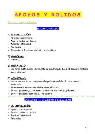 APOYOS                      Y      ROLIDOS
Para     tres     años:

                             EL OSITO RÁPIDO:

A) CLASIFICACIÓN:
- Apoyos, cuadrupedia.
- Masivo, todos con todos.
- Mediana intensidad.
- Tres años.
- Momento de la educación física sistemática.

B) MATERIAL:
- Ninguno.

C) PREPARACIÓN:
- Los niños distribuidos libremente en cuadrupedia baja. El docente sentado
   observándolos.

D) CONSIGNAS:
- Había una vez un osito muy rápido que enseguida hacía todo lo que
   escuchaba.
- ¿Se animan a hacer todo rápido como el osito?
- El osito paseaba y.. ¡ Se sentó! ¿ Jorge lo hiciste? ¿ Qué pasó?
- El osito paseaba, paseaba y.. Se durmió!

                CAMIONES ... A CARGAR Y DESCARGAR:

A) CLASIFICACIÓN:
- Apoyos, cuadrupedia.
- Masivo, todos con todos.
- Mediana intensidad.
- Tres años.


                                                                        155
 