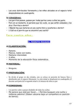 - Los aros distribuidos libremente y los niños ubicados en el espacio total
  desplazándose en cuadrupedia.

D) CONSIGNAS:
- Los perritos pasean, pasean por todas partes como a ellos les guste.
- Pero en un momento, la persona que los cuida, ve que están cansados y les
   dice ¡ Perritos a dormir!
- ¡ Rápido hay que meterse en una casita libre y acostarse a dormir!
- ¿ Cuál es el perrito que no encontró una casita?

Para      cuatro         años:


                            EL PERRITO MOJADO:

A) CLASIFICACIÓN:

-   Apoyos.
-   Masivo, todos con todos.
-   Mediana intensidad.
-   4 años.
-   Momento de la educación física sistemática.

B) MATERIAL:

- Ninguno.

C) PREPARACIÓN:

- Se divide al grupo en dos mitades, una se coloca en posición de bancos fijos y
  distribuidos por el espacio libremente. La otra mitad se desplazará en cuadrupedia; el
  docente será parte de la segunda mitad si el número de niños es par.

D) CONSIGNAS:

- Los perritos salen a pasear alrededor de todas las cuchas.
- Me parece que está por llover... ¡ Perritos busquen una cucha y
  métanse adentro! (Deben ubicarse bajo un compañero en posición
  de banco).


                                                                                    157
 
