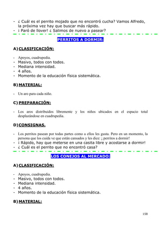 - ¿ Cuál es el perrito mojado que no encontró cucha? Vamos Alfredo,
  la próxima vez hay que buscar más rápido.
- ¡ Paró de llover! ¿ Salimos de nuevo a pasear?

                           PERRITOS A DORMIR:

A) CLASIFICACIÓN:

-   Apoyos, cuadrupedia.
-   Masivo, todos con todos.
-   Mediana intensidad.
-   4 años.
-   Momento de la educación física sistemática.

B) MATERIAL:

- Un aro para cada niño.

C) PREPARACIÓN:

- Los aros distribuidos libremente y los niños ubicados en el espacio total
  desplazándose en cuadrupedia.

D) CONSIGNAS.

- Los perritos pasean por todas partes como a ellos les gusta. Pero en un momento, la
  persona que los cuida ve que están cansados y les dice: ¡ perritos a dormir!
- ¡ Rápido, hay que meterse en una casita libre y acostarse a dormir!
- ¿ Cuál es el perrito que no encontró casa?

                       LOS CONEJOS AL MERCADO:

A) CLASIFICACIÓN:

-   Apoyos, cuadrupedia.
-   Masivo, todos con todos.
-   Mediana intensidad.
-   4 años.
-   Momento de la educación física sistemática.

B) MATERIAL:


                                                                                 158
 