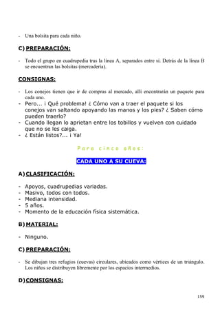 - Una bolsita para cada niño.

C) PREPARACIÓN:

- Todo el grupo en cuadrupedia tras la línea A, separados entre sí. Detrás de la línea B
  se encuentran las bolsitas (mercadería).

CONSIGNAS:

- Los conejos tienen que ir de compras al mercado, allí encontrarán un paquete para
  cada uno.
- Pero... ¡ Qué problema! ¿ Cómo van a traer el paquete si los
  conejos van saltando apoyando las manos y los pies? ¿ Saben cómo
  pueden traerlo?
- Cuando llegan lo aprietan entre los tobillos y vuelven con cuidado
  que no se les caiga.
- ¿ Están listos?... ¡ Ya!

                            Para      cinco      años:

                           CADA UNO A SU CUEVA:

A) CLASIFICACIÓN:

-   Apoyos, cuadrupedias variadas.
-   Masivo, todos con todos.
-   Mediana intensidad.
-   5 años.
-   Momento de la educación física sistemática.

B) MATERIAL:

- Ninguno.

C) PREPARACIÓN:

- Se dibujan tres refugios (cuevas) circulares, ubicados como vértices de un triángulo.
  Los niños se distribuyen libremente por los espacios intermedios.

D) CONSIGNAS:


                                                                                    159
 