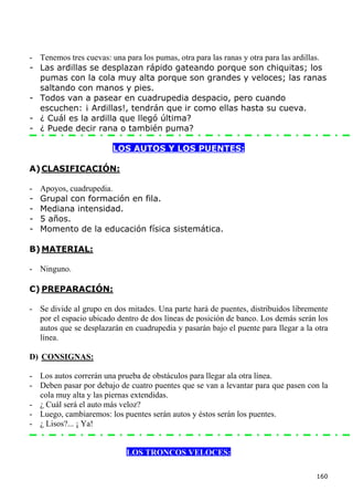 - Tenemos tres cuevas: una para los pumas, otra para las ranas y otra para las ardillas.
- Las ardillas se desplazan rápido gateando porque son chiquitas; los
  pumas con la cola muy alta porque son grandes y veloces; las ranas
  saltando con manos y pies.
- Todos van a pasear en cuadrupedia despacio, pero cuando
  escuchen: ¡ Ardillas!, tendrán que ir como ellas hasta su cueva.
- ¿ Cuál es la ardilla que llegó última?
- ¿ Puede decir rana o también puma?

                        LOS AUTOS Y LOS PUENTES:

A) CLASIFICACIÓN:

-   Apoyos, cuadrupedia.
-   Grupal con formación en fila.
-   Mediana intensidad.
-   5 años.
-   Momento de la educación física sistemática.

B) MATERIAL:

- Ninguno.

C) PREPARACIÓN:

- Se divide al grupo en dos mitades. Una parte hará de puentes, distribuidos libremente
  por el espacio ubicado dentro de dos líneas de posición de banco. Los demás serán los
  autos que se desplazarán en cuadrupedia y pasarán bajo el puente para llegar a la otra
  línea.

D) CONSIGNAS:

- Los autos correrán una prueba de obstáculos para llegar ala otra línea.
- Deben pasar por debajo de cuatro puentes que se van a levantar para que pasen con la
  cola muy alta y las piernas extendidas.
- ¿ Cuál será el auto más veloz?
- Luego, cambiaremos: los puentes serán autos y éstos serán los puentes.
- ¿ Lisos?... ¡ Ya!


                            LOS TRONCOS VELOCES:

                                                                                     160
 