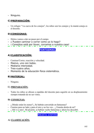 - Ninguno.

C) PREPARACIÓN:

- Un refugio “ La cueva de los conejos”, los niños son los conejos y la mamá coneja es
  el docente.

D) CONSIGNAS:

- Hijitos vamos a dar un paseo por el campo.
- ¿ Pueden caminar o correr como yo lo hago?
- ¡ Conejitos está por llover, corramos a nuestra casa!

                                   FANTASMAS.

A) CLASIFICACIÓN:

-   Caminar/Correr, reacción y velocidad.
-   Masivo, uno con todos.
-   Mediana intensidad.
-   Tres-cuatro años.
-   Momento de la educación física sistemática.

B) MATERIAL:

- Ninguno.

C) PREPARACIÓN:

- Todos los niños se ubican a espaldas del docente para seguirlo en su desplazamiento
  siempre tratando de no ser vistos.

D) CONSIGNAS:

- ¿ Dónde están los nenes? ¿ Se habrán convertido en fantasmas?
- Camino para un lado y para el otro y no los veo... ¿ Estarán detrás de mí?
- ¡ Ahí vi a uno!, Ah picarón, se habían vuelto fantasmas y ahora los descubrí.

                                 POLICÍA ATENTO.

A) CLASIFICACIÓN:

                                                                                  162
 