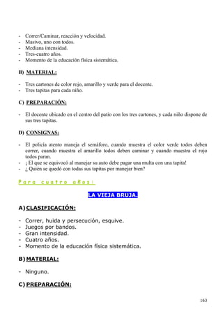 -   Correr/Caminar, reacción y velocidad.
-   Masivo, uno con todos.
-   Mediana intensidad.
-   Tres-cuatro años.
-   Momento de la educación física sistemática.

B) MATERIAL:

- Tres cartones de color rojo, amarillo y verde para el docente.
- Tres tapitas para cada niño.

C) PREPARACIÓN:

- El docente ubicado en el centro del patio con los tres cartones, y cada niño dispone de
  sus tres tapitas.

D) CONSIGNAS:

- El policía atento maneja el semáforo, cuando muestra el color verde todos deben
  correr, cuando muestra el amarillo todos deben caminar y cuando muestra el rojo
  todos paran.
- ¡ El que se equivocó al manejar su auto debe pagar una multa con una tapita!
- ¿ Quién se quedó con todas sus tapitas por manejar bien?

Para       cuatro         años:

                                 LA VIEJA BRUJA.

A) CLASIFICACIÓN:

-   Correr, huida y persecución, esquive.
-   Juegos por bandos.
-   Gran intensidad.
-   Cuatro años.
-   Momento de la educación física sistemática.

B) MATERIAL:

- Ninguno.

C) PREPARACIÓN:

                                                                                     163
 