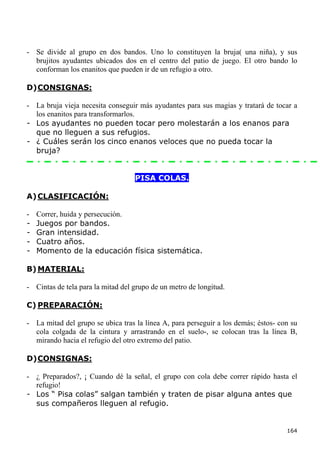 - Se divide al grupo en dos bandos. Uno lo constituyen la bruja( una niña), y sus
  brujitos ayudantes ubicados dos en el centro del patio de juego. El otro bando lo
  conforman los enanitos que pueden ir de un refugio a otro.

D) CONSIGNAS:

- La bruja vieja necesita conseguir más ayudantes para sus magias y tratará de tocar a
  los enanitos para transformarlos.
- Los ayudantes no pueden tocar pero molestarán a los enanos para
  que no lleguen a sus refugios.
- ¿ Cuáles serán los cinco enanos veloces que no pueda tocar la
  bruja?


                                   PISA COLAS.

A) CLASIFICACIÓN:

-   Correr, huida y persecución.
-   Juegos por bandos.
-   Gran intensidad.
-   Cuatro años.
-   Momento de la educación física sistemática.

B) MATERIAL:

- Cintas de tela para la mitad del grupo de un metro de longitud.

C) PREPARACIÓN:

- La mitad del grupo se ubica tras la línea A, para perseguir a los demás; éstos- con su
  cola colgada de la cintura y arrastrando en el suelo-, se colocan tras la línea B,
  mirando hacia el refugio del otro extremo del patio.

D) CONSIGNAS:

- ¿ Preparados?, ¡ Cuando dé la señal, el grupo con cola debe correr rápido hasta el
  refugio!
- Los “ Pisa colas” salgan también y traten de pisar alguna antes que
  sus compañeros lleguen al refugio.


                                                                                    164
 