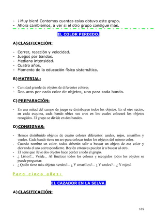 - ¡ Muy bien! Contemos cuantas colas obtuvo este grupo.
- Ahora cambiemos, a ver si el otro grupo consigue más.

                             EL COLOR PERDIDO.

A) CLASIFICACIÓN:

-   Correr, reacción y velocidad.
-   Juegos por bandos.
-   Mediana intensidad.
-   Cuatro años.
-   Momento de la educación física sistemática.

B) MATERIAL:

- Cantidad grande de objetos de diferentes colores.
- Dos aros por cada color de objetos, uno para cada bando.

C) PREPARACIÓN:

- En una mitad del campo de juego se distribuyen todos los objetos. En el otro sector,
  en cada esquina, cada bando ubica sus aros en los cuales colocará los objetos
  recogidos. El grupo se divide en dos bandos.

D) CONSIGNAS:

- Hemos distribuido objetos de cuatro colores diferentes: azules, rojos, amarillos y
  verdes. Cada bando tiene un aro para colocar todos los objetos del mismo color.
- Cuando nombre un color, todos deberán salir a buscar un objeto de ese color y
  elevando el aro correspondiente. Recién entonces pueden ir a buscar al otro.
- El nene que lleve dos objetos hace perder a todo el grupo.
- ¿ Listos?... Verde... Al finalizar todos los colores y recogidos todos los objetos se
  puede preguntar:
- ¿ Quién tiene más objetos verdes?... ¿ Y amarillos?... ¿ Y azules?... ¿ Y rojos?

Para      cinco       años:

                         EL CAZADOR EN LA SELVA.

A) CLASIFICACIÓN:



                                                                                   165
 