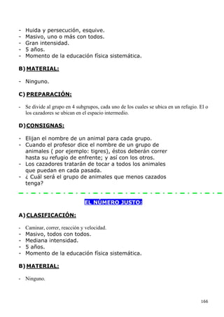 -   Huida y persecución, esquive.
-   Masivo, uno o más con todos.
-   Gran intensidad.
-   5 años.
-   Momento de la educación física sistemática.

B) MATERIAL:

- Ninguno.

C) PREPARACIÓN:

- Se divide al grupo en 4 subgrupos, cada uno de los cuales se ubica en un refugio. El o
  los cazadores se ubican en el espacio intermedio.

D) CONSIGNAS:

- Elijan el nombre de un animal para cada grupo.
- Cuando el profesor dice el nombre de un grupo de
  animales ( por ejemplo: tigres), éstos deberán correr
  hasta su refugio de enfrente; y así con los otros.
- Los cazadores tratarán de tocar a todos los animales
  que puedan en cada pasada.
- ¿ Cuál será el grupo de animales que menos cazados
  tenga?


                              EL NÚMERO JUSTO:

A) CLASIFICACIÓN:

-   Caminar, correr, reacción y velocidad.
-   Masivo, todos con todos.
-   Mediana intensidad.
-   5 años.
-   Momento de la educación física sistemática.

B) MATERIAL:

- Ninguno.



                                                                                    166
 