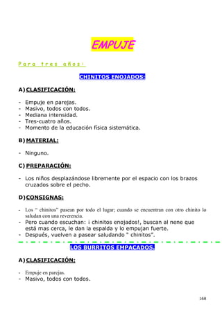 EMPUJE
Para      tres      años:

                           CHINITOS ENOJADOS:

A) CLASIFICACIÓN:

-   Empuje en parejas.
-   Masivo, todos con todos.
-   Mediana intensidad.
-   Tres-cuatro años.
-   Momento de la educación física sistemática.

B) MATERIAL:

- Ninguno.

C) PREPARACIÓN:

- Los niños desplazándose libremente por el espacio con los brazos
  cruzados sobre el pecho.

D) CONSIGNAS:

- Los “ chinitos” pasean por todo el lugar; cuando se encuentran con otro chinito lo
  saludan con una reverencia.
- Pero cuando escuchan: ¡ chinitos enojados!, buscan al nene que
  está mas cerca, le dan la espalda y lo empujan fuerte.
- Después, vuelven a pasear saludando “ chinitos”.

                       LOS BURRITOS EMPACADOS.

A) CLASIFICACIÓN;

- Empuje en parejas.
- Masivo, todos con todos.


                                                                                168
 