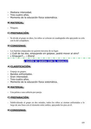 - Mediana intensidad.
- Tres-cuatro años.
- Momento de la educación física sistemática.

B) MATERIAL:

- Ninguno.

C) PREPARACIÓN:

- Se divide al grupo en dúos, los niños se colocan en cuadrupedia alta apoyando su cola
  con la del compañero.

D) CONSIGNAS:

- Los burritos empacados no quieren moverse de su lugar.
- ¿ Cuál de los dos, empujando sin golpear, podrá mover al otro?
- ¿ Empujan?... ¡ Ahora!

                  ¿ QUIÉN SE QUEDA CON EL REGALO?

A) CLASIFICACIÓN:

-   Empuje en grupos.
-   Bandos enfrentados.
-   Gran intensidad.
-   Tres-cuatro años.
-   Momento de la educación física sistemática.

B) MATERIAL:

- Una pelota o una cubierta por pareja.

C) PREPARACIÓN:

- Subdividiendo al grupo en dos mitades, todos los niños se sientan enfrentados a lo
  largo de una línea con el elemento entre ambos, apoyando los pies en él.

D) CONSIGNAS:




                                                                                   169
 