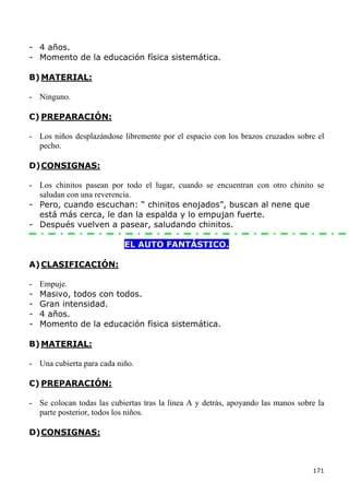 - 4 años.
- Momento de la educación física sistemática.

B) MATERIAL:

- Ninguno.

C) PREPARACIÓN:

- Los niños desplazándose libremente por el espacio con los brazos cruzados sobre el
  pecho.

D) CONSIGNAS:

- Los chinitos pasean por todo el lugar, cuando se encuentran con otro chinito se
  saludan con una reverencia.
- Pero, cuando escuchan: “ chinitos enojados”, buscan al nene que
  está más cerca, le dan la espalda y lo empujan fuerte.
- Después vuelven a pasear, saludando chinitos.

                           EL AUTO FANTÁSTICO.

A) CLASIFICACIÓN:

-   Empuje.
-   Masivo, todos con todos.
-   Gran intensidad.
-   4 años.
-   Momento de la educación física sistemática.

B) MATERIAL:

- Una cubierta para cada niño.

C) PREPARACIÓN:

- Se colocan todas las cubiertas tras la línea A y detrás, apoyando las manos sobre la
  parte posterior, todos los niños.

D) CONSIGNAS:



                                                                                  171
 