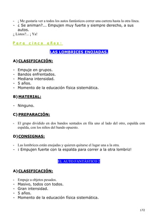 - ¡ Me gustaría ver a todos los autos fantásticos correr una carrera hasta la otra línea.
- ¿ Se animan?... Empujen muy fuerte y siempre derecho, a sus
   autos.
¿ Listos?... ¡ Ya!

Para       cinco       años:

                         LAS LOMBRICES ENOJADAS.

A) CLASIFICACIÓN:

-   Empuje en grupos.
-   Bandos enfrentados.
-   Mediana intensidad.
-   5 años.
-   Momento de la educación física sistemática.

B) MATERIAL:

- Ninguno.

C) PREPARACIÓN:

- El grupo dividido en dos bandos sentados en fila uno al lado del otro, espalda con
  espalda, con los niños del bando opuesto.

D) CONSIGNAS:

- Las lombrices están enojadas y quieren quitarse el lugar una a la otra.
- ¡ Empujen fuerte con la espalda para correr a la otra lombriz!


                               EL AUTO FANTÁSTICO 2

A) CLASIFICACIÓN:

-   Empuje a objetos pesados.
-   Masivo, todos con todos.
-   Gran intensidad.
-   5 años.
-   Momento de la educación física sistemática.


                                                                                            172
 