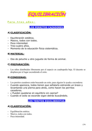 EQUILIBRACIÓN
Para      tres      años:

                        LOS PERRITOS CAZADORES.

A) CLASIFICACIÓN:

-   Equilibración estática.
-   Masivo, todos con todos.
-   Poca intensidad.
-   Tres-cuatro años.
-   Momento de la educación física sistemática.

B) MATERIAL:

- Oso de peluche u otro juguete de forma de animal.

C) PREPARACIÓN:

- Los niños distribuidos libremente por el espacio en cuadrupedia baja. El docente se
  desplaza por el lugar escondiendo el osito.

D) CONSIGNAS:

- Los perritos cazadores están buscando un osito, pues alguien le ayuda a esconderse.
- Cuando aparezca, todos tienen que señalarlo estirando un brazo y
  levantando una pierna para atrás, como hacen los perritos
  cazadores.
- ¿ Pueden quedarse en equilibrio sin caerse?
- Cuando el osito se esconde sigan detrás buscándolo.

                      LOS TERITOS EQUILIBRISTAS.

A) CLASIFICACIÓN:

- Equilibración estática.
- Masivo, todos con todos.
- Poca intensidad.


                                                                                    174
 