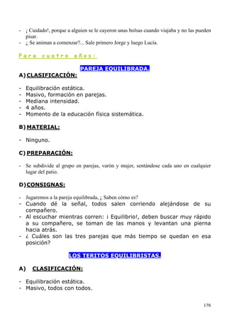 - ¡ Cuidado!, porque a alguien se le cayeron unas bolsas cuando viajaba y no las pueden
  pisar.
- ¿ Se animan a comenzar?... Sale primero Jorge y luego Lucía.

Para      cuatro         años:

                           PAREJA EQUILIBRADA.
A) CLASIFICACIÓN:

-   Equilibración estática.
-   Masivo, formación en parejas.
-   Mediana intensidad.
-   4 años.
-   Momento de la educación física sistemática.

B) MATERIAL:

- Ninguno.

C) PREPARACIÓN:

- Se subdivide al grupo en parejas, varón y mujer, sentándose cada uno en cualquier
  lugar del patio.

D) CONSIGNAS:

- Jugaremos a la pareja equilibrada, ¿ Saben cómo es?
- Cuando dé la señal, todos salen corriendo alejándose de su
  compañero.
- Al escuchar mientras corren: ¡ Equilibrio!, deben buscar muy rápido
  a su compañero, se toman de las manos y levantan una pierna
  hacia atrás.
- ¿ Cuáles son las tres parejas que más tiempo se quedan en esa
  posición?

                      LOS TERITOS EQUILIBRISTAS.

A)    CLASIFICACIÓN:

- Equilibración estática.
- Masivo, todos con todos.


                                                                                   176
 