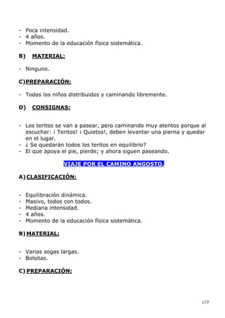 - Poca intensidad.
- 4 años.
- Momento de la educación física sistemática.

B)    MATERIAL:

- Ninguno.

C)PREPARACIÓN:

- Todos los niños distribuidos y caminando libremente.

D)    CONSIGNAS:


- Los teritos se van a pasear, pero caminando muy atentos porque al
  escuchar: ¡ Teritos! ¡ Quietos!, deben levantar una pierna y quedar
  en el lugar.
- ¿ Se quedarán todos los teritos en equilibrio?
- El que apoya el pie, pierde; y ahora siguen paseando.

                  VIAJE POR EL CAMINO ANGOSTO.

A) CLASIFICACIÓN:


-   Equilibración dinámica.
-   Masivo, todos con todos.
-   Mediana intensidad.
-   4 años.
-   Momento de la educación física sistemática.

B) MATERIAL:


- Varias sogas largas.
- Bolsitas.

C) PREPARACIÓN:




                                                                   177
 