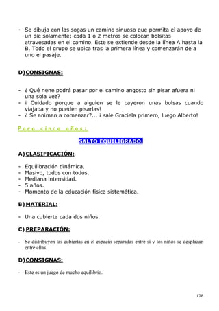 - Se dibuja con las sogas un camino sinuoso que permita el apoyo de
  un pie solamente; cada 1 o 2 metros se colocan bolsitas
  atravesadas en el camino. Este se extiende desde la línea A hasta la
  B. Todo el grupo se ubica tras la primera línea y comenzarán de a
  uno el pasaje.


D) CONSIGNAS:


- ¿ Qué nene podrá pasar por el camino angosto sin pisar afuera ni
  una sola vez?
- ¡ Cuidado porque a alguien se le cayeron unas bolsas cuando
  viajaba y no pueden pisarlas!
- ¿ Se animan a comenzar?... ¡ sale Graciela primero, luego Alberto!

Para      cinco       años:

                            SALTO EQUILIBRADO.

A) CLASIFICACIÓN:

-   Equilibración dinámica.
-   Masivo, todos con todos.
-   Mediana intensidad.
-   5 años.
-   Momento de la educación física sistemática.

B) MATERIAL:

- Una cubierta cada dos niños.

C) PREPARACIÓN:

- Se distribuyen las cubiertas en el espacio separadas entre sí y los niños se desplazan
  entre ellas.

D) CONSIGNAS:

- Este es un juego de mucho equilibrio.



                                                                                    178
 