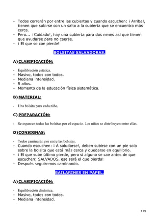 - Todos correrán por entre las cubiertas y cuando escuchen: ¡ Arriba!,
  tienen que subirse con un salto a la cubierta que se encuentra más
  cerca.
- Pero... ¡ Cuidado!, hay una cubierta para dos nenes así que tienen
  que ayudarse para no caerse.
- ¡ El que se cae pierde!

                            BOLSITAS SALVADORAS.

A) CLASIFICACIÓN:

-   Equilibración estática.
-   Masivo, todos con todos.
-   Mediana intensidad.
-   5 años.
-   Momento de la educación física sistemática.

B) MATERIAL:

- Una bolsita para cada niño.

C) PREPARACIÓN:

- Se esparcen todas las bolsitas por el espacio. Los niños se distribuyen entre ellas.

D) CONSIGNAS:

- Todos caminarán por entre las bolsitas.
- Cuando escuchen: ¡ A saludarse!, deben subirse con un pie solo
  sobre la bolsita que está más cerca y quedarse en equilibrio.
- ¡ El que sube último pierde, pero si alguno se cae antes de que
  escuchen: SALVADOS, ese será el que pierda!
- Después seguiremos caminando.

                             BAILARINES EN PAPEL.

A) CLASIFICACIÓN:

- Equilibración dinámica.
- Masivo, todos con todos.
- Mediana intensidad.


                                                                                         179
 