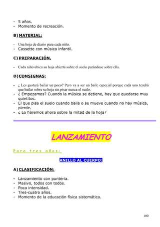 - 5 años.
- Momento de recreación.

B) MATERIAL:

- Una hoja de diario para cada niño.
- Cassette con música infantil.

C) PREPARACIÓN.

- Cada niño ubica su hoja abierta sobre el suelo parándose sobre ella.

D) CONSIGNAS:

- ¿ Les gustará bailar un poco? Pero va a ser un baile especial porque cada uno tendrá
  que bailar sobre su hoja sin pisar nunca el suelo.
- ¿ Empezamos? Cuando la música se detiene, hay que quedarse muy
  quietitos.
- El que pisa el suelo cuando baila o se mueve cuando no hay música,
  pierde.
- ¿ Lo haremos ahora sobre la mitad de la hoja?




                        LANZAMIENTO
Para      tres       años:

                              ANILLO AL CUERPO:

A) CLASIFICACIÓN:

-   Lanzamiento con puntería.
-   Masivo, todos con todos.
-   Poca intensidad.
-   Tres-cuatro años.
-   Momento de la educación física sistemática.



                                                                                  180
 