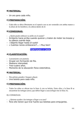 B) MATERIAL:

- Un aro para cada niño.

C) PREPARACIÓN:

- Cada niño se ubica libremente en el espacio con su aro sostenido con ambas manos a
  la altura de los hombros y la cabeza dentro de él.

D) CONSIGNAS:

- ¿ Quién puede embocar su anillo en el cuerpo?
- Arrójenlo hacia arriba cuando quieran y traten de meter los brazos y
  la cabeza cuando baja.
- ¡ Déjenlo llegar hasta el suelo!
- ¿ Cuántos nenes embocaron?... ¡ Muy bien!

                              TORTUGAS A CASA.

A) CLASIFICACIÓN:

-   Lanzamiento con puntería.
-   Grupal con formación de fila.
-   Mediana intensidad.
-   Tres-cuatro años.
-   Momento de la educación física sistemática.

B) MATERIAL:

- Dos pelotas grandes ( basquet, playa).
- Una bolsita para cada niño.

C) PREPARACIÓN:

- Todos los niños se ubican tras la línea A con su bolsita. Entre ellos y la línea B se
  encuentran las tortugas (aros), que deben llegar a casa (refugio tras la línea A).

D) CONSIGNAS:

- ¿ Quieren ayudar a las tortugas a llegar a su casa?
- Para ello tienen que tirar fuerte sus bolsitas para empujarlas.


                                                                                   181
 