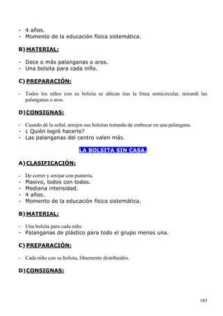 - 4 años.
- Momento de la educación física sistemática.

B) MATERIAL:

- Doce o más palanganas o aros.
- Una bolsita para cada niño.

C) PREPARACIÓN:

- Todos los niños con su bolsita se ubican tras la línea semicircular, mirandi las
  palanganas o aros.

D) CONSIGNAS:

- Cuando dé la señal, arrojen sus bolsitas tratando de embocar en una palangana.
- ¿ Quién logró hacerlo?
- Las palanganas del centro valen más.

                            LA BOLSITA SIN CASA.

A) CLASIFICACIÓN:

-   De correr y arrojar con puntería.
-   Masivo, todos con todos.
-   Mediana intensidad.
-   4 años.
-   Momento de la educación física sistemática.

B) MATERIAL:

- Una bolsita para cada niño.
- Palanganas de plástico para todo el grupo menos una.

C) PREPARACIÓN:

- Cada niño con su bolsita, libremente distribuidos.

D) CONSIGNAS:




                                                                                   183
 