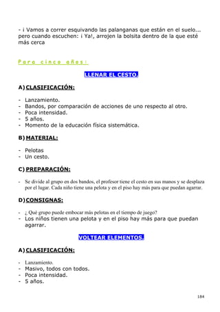 - ¡ Vamos a correr esquivando las palanganas que están en el suelo...
pero cuando escuchen: ¡ Ya!, arrojen la bolsita dentro de la que esté
más cerca


Para      cinco       años:

                               LLENAR EL CESTO.

A) CLASIFICACIÓN:

-   Lanzamiento.
-   Bandos, por comparación de acciones de uno respecto al otro.
-   Poca intensidad.
-   5 años.
-   Momento de la educación física sistemática.

B) MATERIAL:

- Pelotas
- Un cesto.

C) PREPARACIÓN:

- Se divide al grupo en dos bandos, el profesor tiene el cesto en sus manos y se desplaza
  por el lugar. Cada niño tiene una pelota y en el piso hay más para que puedan agarrar.

D) CONSIGNAS:

- ¿ Qué grupo puede embocar más pelotas en el tiempo de juego?
- Los niños tienen una pelota y en el piso hay más para que puedan
  agarrar.

                            VOLTEAR ELEMENTOS.

A) CLASIFICACIÓN:

-   Lanzamiento.
-   Masivo, todos con todos.
-   Poca intensidad.
-   5 años.

                                                                                     184
 