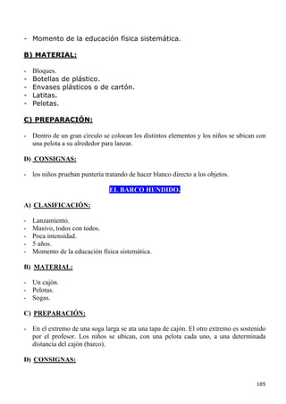 - Momento de la educación física sistemática.

B) MATERIAL:

-   Bloques.
-   Botellas de plástico.
-   Envases plásticos o de cartón.
-   Latitas.
-   Pelotas.

C) PREPARACIÓN:

- Dentro de un gran círculo se colocan los distintos elementos y los niños se ubican con
  una pelota a su alrededor para lanzar.

D) CONSIGNAS:

- los niños prueban puntería tratando de hacer blanco directo a los objetos.

                               EL BARCO HUNDIDO.

A) CLASIFICACIÓN:

-   Lanzamiento.
-   Masivo, todos con todos.
-   Poca intensidad.
-   5 años.
-   Momento de la educación física sistemática.

B) MATERIAL:

- Un cajón.
- Pelotas.
- Sogas.

C) PREPARACIÓN:

- En el extremo de una soga larga se ata una tapa de cajón. El otro extremo es sostenido
  por el profesor. Los niños se ubican, con una pelota cada uno, a una determinada
  distancia del cajón (barco).

D) CONSIGNAS:


                                                                                    185
 