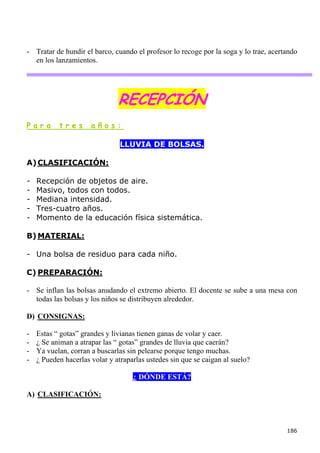 - Tratar de hundir el barco, cuando el profesor lo recoge por la soga y lo trae, acertando
  en los lanzamientos.




                               RECEPCIÓN
Para       tres       años:

                                LLUVIA DE BOLSAS.

A) CLASIFICACIÓN:

-   Recepción de objetos de aire.
-   Masivo, todos con todos.
-   Mediana intensidad.
-   Tres-cuatro años.
-   Momento de la educación física sistemática.

B) MATERIAL:

- Una bolsa de residuo para cada niño.

C) PREPARACIÓN:

- Se inflan las bolsas anudando el extremo abierto. El docente se sube a una mesa con
  todas las bolsas y los niños se distribuyen alrededor.

D) CONSIGNAS:

-   Estas “ gotas” grandes y livianas tienen ganas de volar y caer.
-   ¿ Se animan a atrapar las “ gotas” grandes de lluvia que caerán?
-   Ya vuelan, corran a buscarlas sin pelearse porque tengo muchas.
-   ¿ Pueden hacerlas volar y atraparlas ustedes sin que se caigan al suelo?

                                    ¿ DÓNDE ESTÁ?

A) CLASIFICACIÓN:



                                                                                      186
 