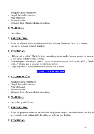 -   Recepción, pase y recepción.
-   Grupal, formación en ronda.
-   Poca intensidad.
-   Tres-cuatro años.
-   Momento de la educación física sistemática.

B) MATERIAL:

- Una pelota.

C) PREPARACIÓN:

- Todos los niños en ronda, sentados uno al lado del otro. El docente fuera de la misma.
  Uno de los niños en poder de la pelota.

D) CONSIGNAS:

- ¿ Dónde está la pelota? Martín la tiene y cuando yo me dé vuelta, hay que pasarla de un nene
  al otro dando toda la vuelta a la ronda.
- Pero no esperen mucho para pasarla porque en un momento me daré vuelta y diré: ¿ Dónde
  está?... y el nene que la tenga en ese momento pierde.
- Luego seguimos, a ver quienes otros se quedan con la pelota.

                                LA PELOTA ENCERRADA.

A) CLASIFICACIÓN:

-   Recepción, pase y recepción.
-   Grupal, formación en ronda.
-   Poca intensidad.
-   Tres-cuatro años.
-   Momento de la educación física sistemática.

B) MATERIAL:

- Una pelota grande liviana.

C) PREPARACIÓN:

- Todos los pequeños sentados en ronda con las piernas abiertas, tocando con sus pies los de
  los compañeros de cada costado. La pelota en poder de uno de ellos.

D) CONSIGNAS:


                                                                                    187
 