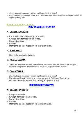 - ¡ La pelota está encerrada y viajará rápido dentro de la ronda!
- Empújenla fuerte para que ruede pero ¡ Cuidado!, que no se escape saltando por encima de
  alguna pierna ¿ Eh?


Para      cuatro        años:
                         LA PELOTA ENCERRADA.

A) CLASIFICACIÓN:

-   Recepción, lanzamiento y recepción.
-   Grupal, con formación en ronda.
-   Poca intensidad.
-   4 años.
-   Momento de la educación física sistemática.

B) MATERIAL:

- Una pelota grande liviana.

C) PREPARACIÓN:

- Todos los pequeños sentados en ronda con las piernas abiertas, tocando con sus pies
  los de los compañeros de cada costado. La pelota en poder de uno de ellos.

D) CONSIGNAS:

- ¡ La pelota está encerrada y viajará rápido dentro de la ronda!
- Empújenla fuerte para que ruede pero... ¡ Cuidado! Que no se
  escape saltando por encima de alguna pierna ¿ eh?

                           LA PELOTA FUGITIVA.

A) CLASIFICACIÓN:

-   Recepción, rodando.
-   Grupal, formación en ronda.
-   Poca intensidad.
-   4 años.
-   Momento de la educación física sistemática.


                                                                                 188
 