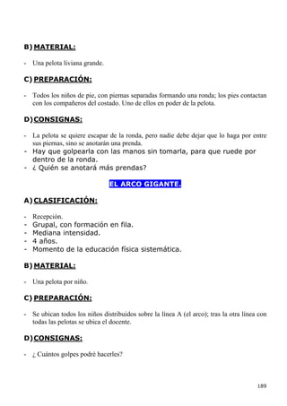 B) MATERIAL:

- Una pelota liviana grande.

C) PREPARACIÓN:

- Todos los niños de pie, con piernas separadas formando una ronda; los pies contactan
  con los compañeros del costado. Uno de ellos en poder de la pelota.

D) CONSIGNAS:

- La pelota se quiere escapar de la ronda, pero nadie debe dejar que lo haga por entre
  sus piernas, sino se anotarán una prenda.
- Hay que golpearla con las manos sin tomarla, para que ruede por
  dentro de la ronda.
- ¿ Quién se anotará más prendas?

                                EL ARCO GIGANTE.

A) CLASIFICACIÓN:

-   Recepción.
-   Grupal, con formación en fila.
-   Mediana intensidad.
-   4 años.
-   Momento de la educación física sistemática.

B) MATERIAL:

- Una pelota por niño.

C) PREPARACIÓN:

- Se ubican todos los niños distribuidos sobre la línea A (el arco); tras la otra línea con
  todas las pelotas se ubica el docente.

D) CONSIGNAS:

- ¿ Cuántos golpes podré hacerles?



                                                                                       189
 